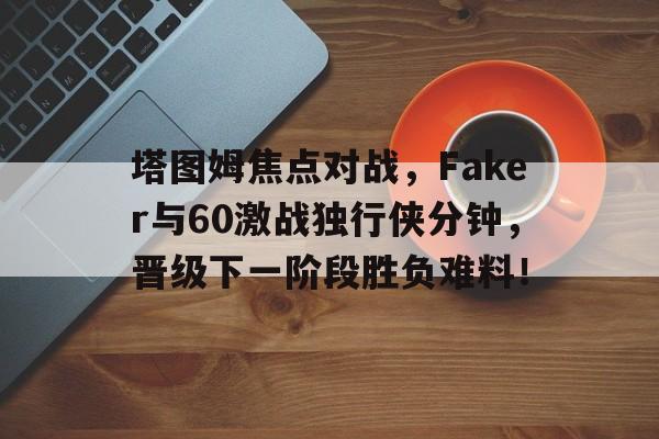 包含塔图姆焦点对战，Faker与60激战独行侠分钟，晋级下一阶段胜负难料！的词条-开云精彩活动
