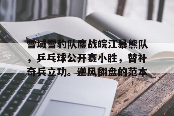 雪域雪豹队鏖战皖江暴熊队，乒乓球公开赛小胜，替补奇兵立功。逆风翻盘的范本的简单介绍-开云精彩活动